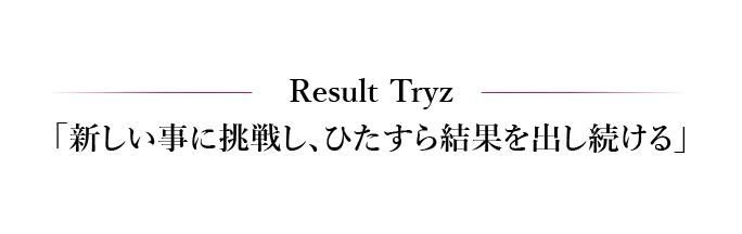 Result Tryz 「新しい事に挑戦し、ひたすら結果を出し続ける」